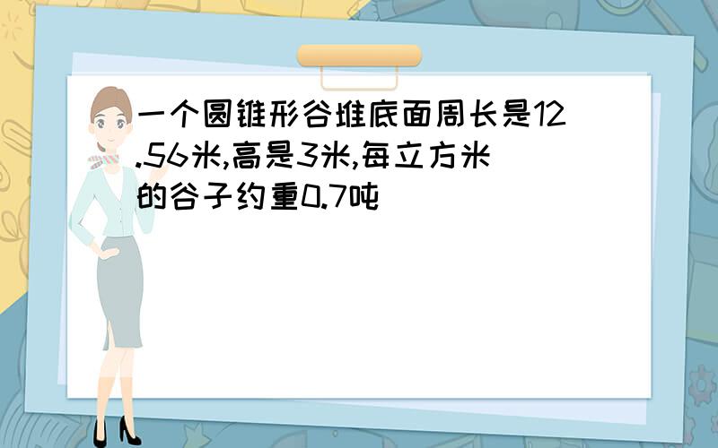 一个圆锥形谷堆底面周长是12.56米,高是3米,每立方米的谷子约重0.7吨