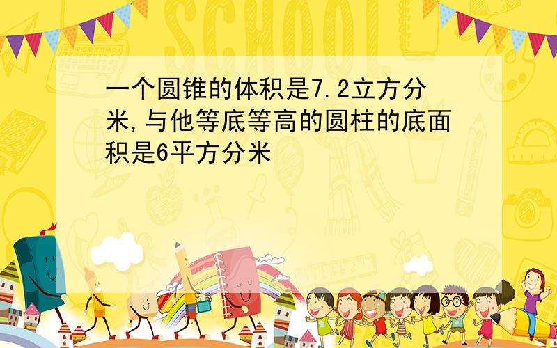 一个圆锥的体积是7.2立方分米,与他等底等高的圆柱的底面积是6平方分米