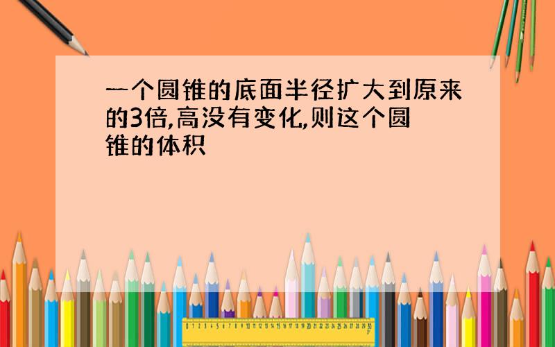 一个圆锥的底面半径扩大到原来的3倍,高没有变化,则这个圆锥的体积