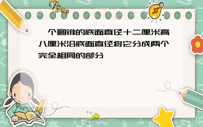 一个圆锥的底面直径十二厘米高八厘米沿底面直径将它分成两个完全相同的部分