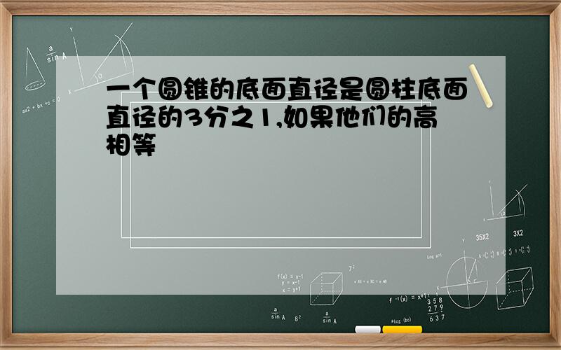 一个圆锥的底面直径是圆柱底面直径的3分之1,如果他们的高相等