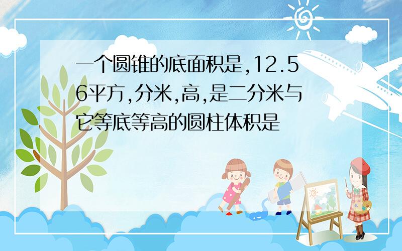 一个圆锥的底面积是,12.56平方,分米,高,是二分米与它等底等高的圆柱体积是