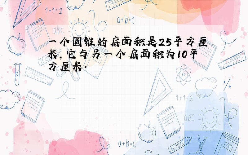 一个圆锥的底面积是25平方厘米,它与另一个底面积为10平方厘米.