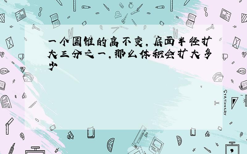 一个圆锥的高不变,底面半径扩大三分之一,那么体积会扩大多少