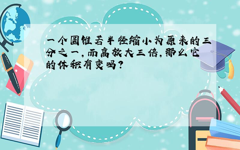 一个圆锥若半径缩小为原来的三分之一,而高放大三倍,那么它的体积有变吗?