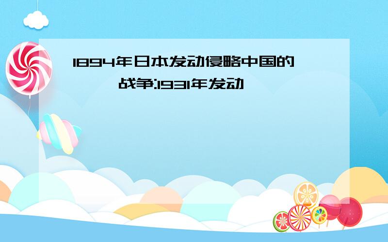 1894年日本发动侵略中国的< >战争:1931年发动