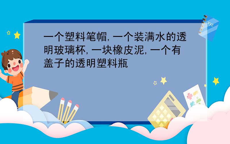 一个塑料笔帽,一个装满水的透明玻璃杯,一块橡皮泥,一个有盖子的透明塑料瓶