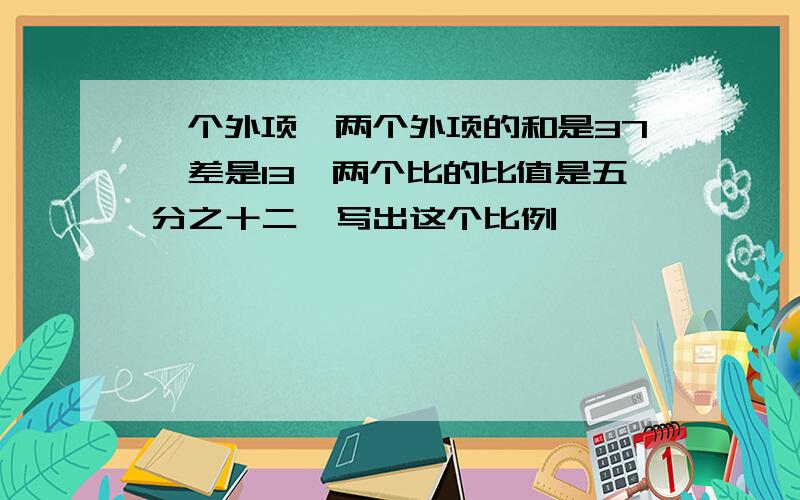 一个外项,两个外项的和是37,差是13,两个比的比值是五分之十二,写出这个比例