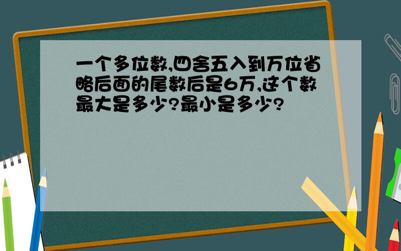 一个多位数,四舍五入到万位省略后面的尾数后是6万,这个数最大是多少?最小是多少?