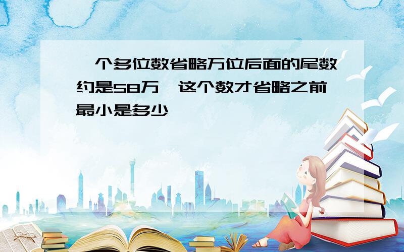 一个多位数省略万位后面的尾数约是58万,这个数才省略之前最小是多少