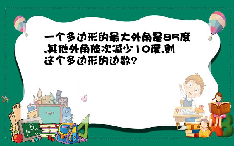 一个多边形的最大外角是85度,其他外角依次减少10度,则这个多边形的边数?