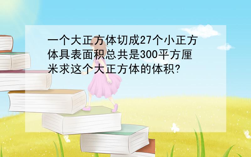 一个大正方体切成27个小正方体具表面积总共是300平方厘米求这个大正方体的体积?