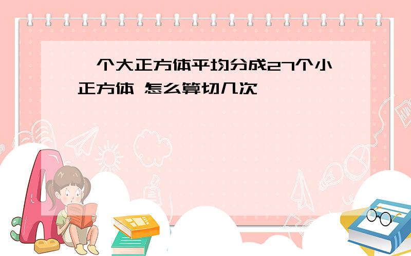 一个大正方体平均分成27个小正方体 怎么算切几次