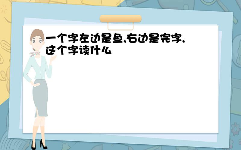 一个字左边是鱼,右边是完字,这个字读什么