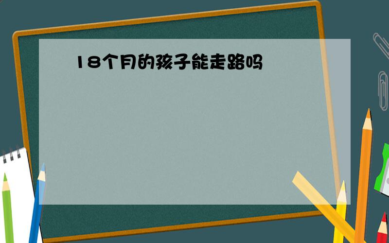 18个月的孩子能走路吗