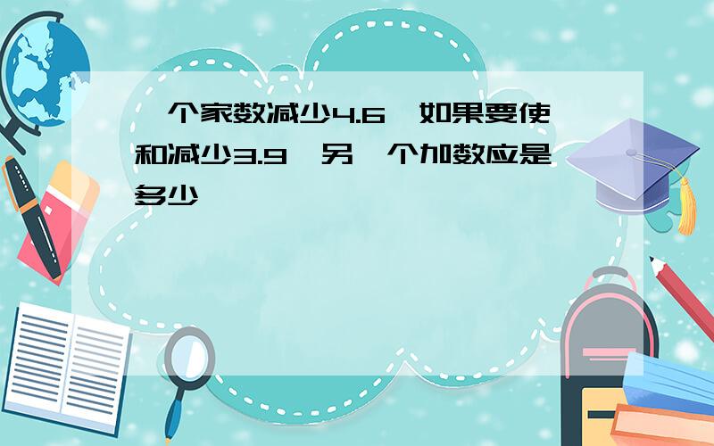 一个家数减少4.6,如果要使和减少3.9,另一个加数应是多少