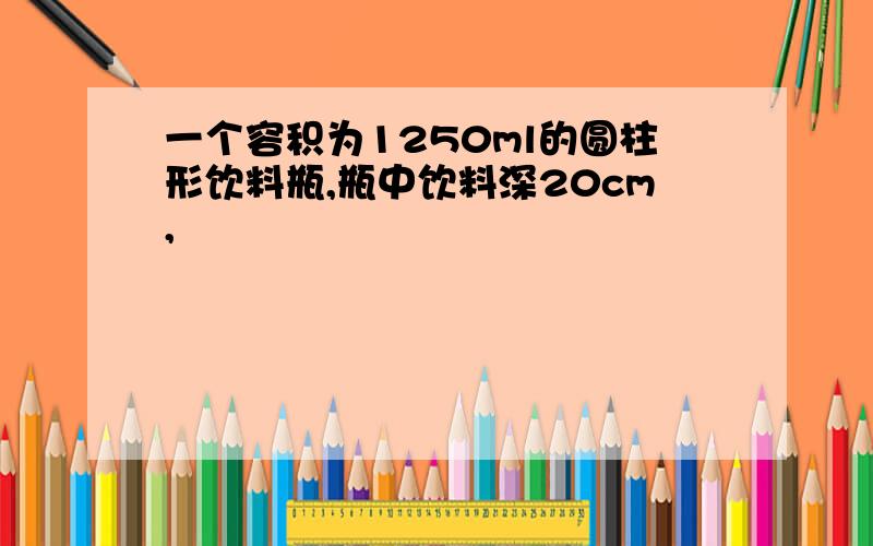 一个容积为1250ml的圆柱形饮料瓶,瓶中饮料深20cm,