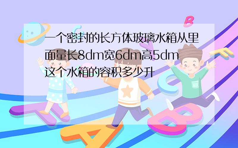 一个密封的长方体玻璃水箱从里面量长8dm宽6dm高5dm这个水箱的容积多少升