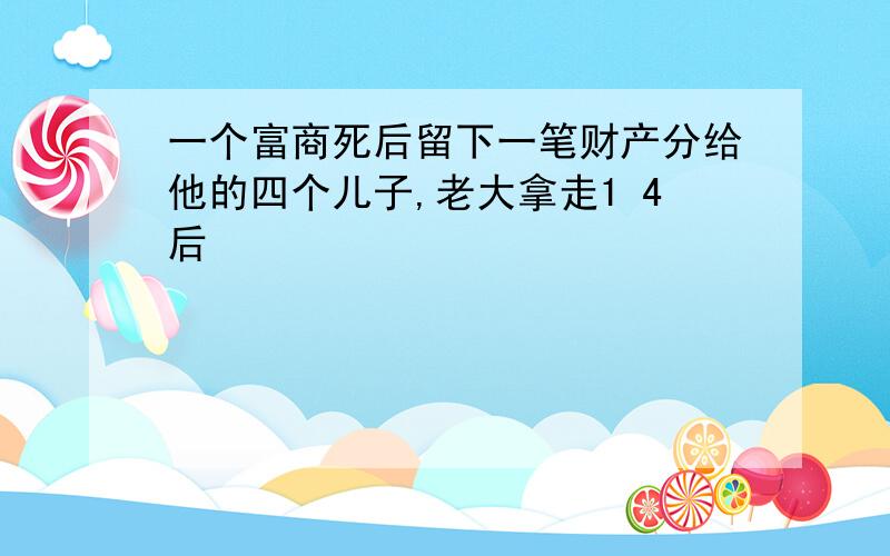 一个富商死后留下一笔财产分给他的四个儿子,老大拿走1 4后