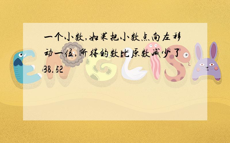 一个小数,如果把小数点向左移动一位,所得的数比原数减少了38.52