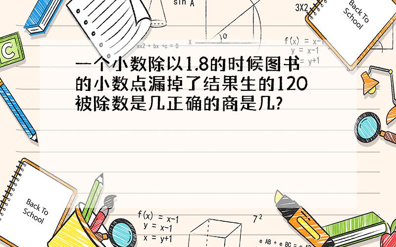 一个小数除以1.8的时候图书的小数点漏掉了结果生的120被除数是几正确的商是几?