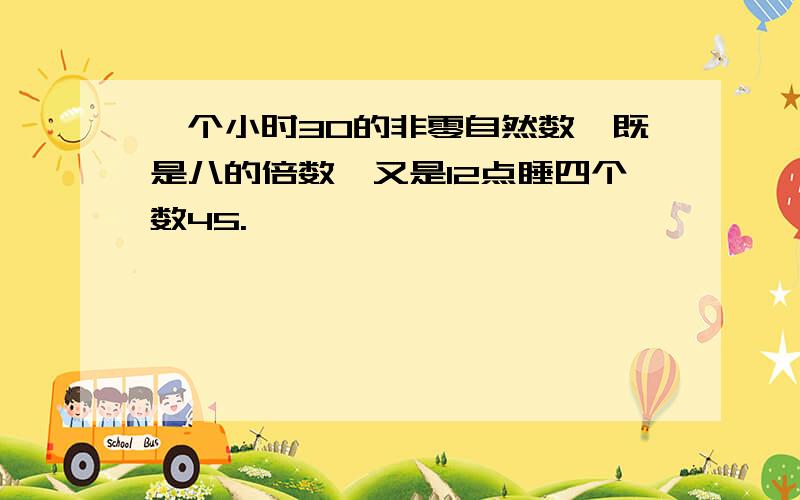 一个小时30的非零自然数,既是八的倍数,又是12点睡四个数45.