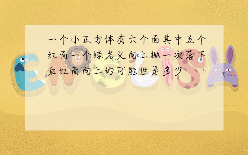 一个小正方体有六个面其中五个红面一个绿名义向上抛一次落下后红面向上的可能性是多少