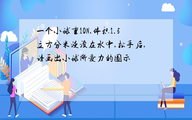 一个小球重10N,体积1.5立方分米浸没在水中,松手后,请画出小球所爱力的图示