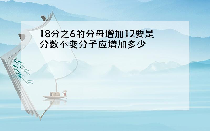 18分之6的分母增加12要是分数不变分子应增加多少