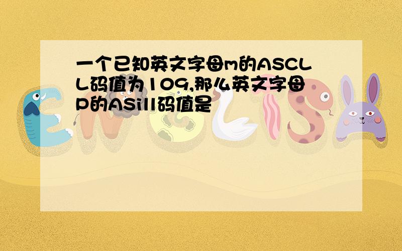 一个已知英文字母m的ASCLL码值为109,那么英文字母P的ASill码值是