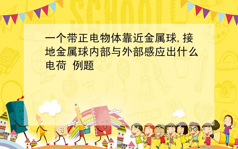 一个带正电物体靠近金属球,接地金属球内部与外部感应出什么电荷 例题