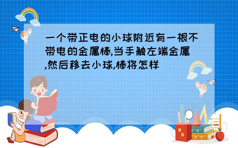 一个带正电的小球附近有一根不带电的金属棒,当手触左端金属,然后移去小球,棒将怎样