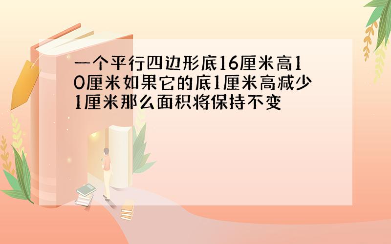 一个平行四边形底16厘米高10厘米如果它的底1厘米高减少1厘米那么面积将保持不变