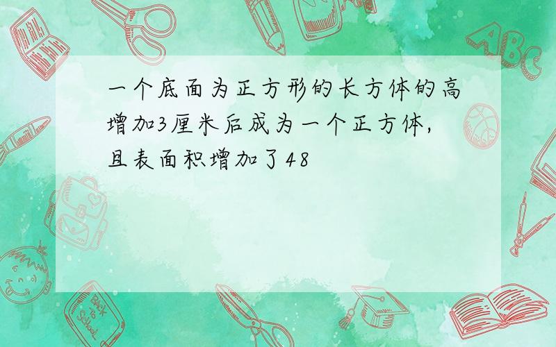 一个底面为正方形的长方体的高增加3厘米后成为一个正方体,且表面积增加了48