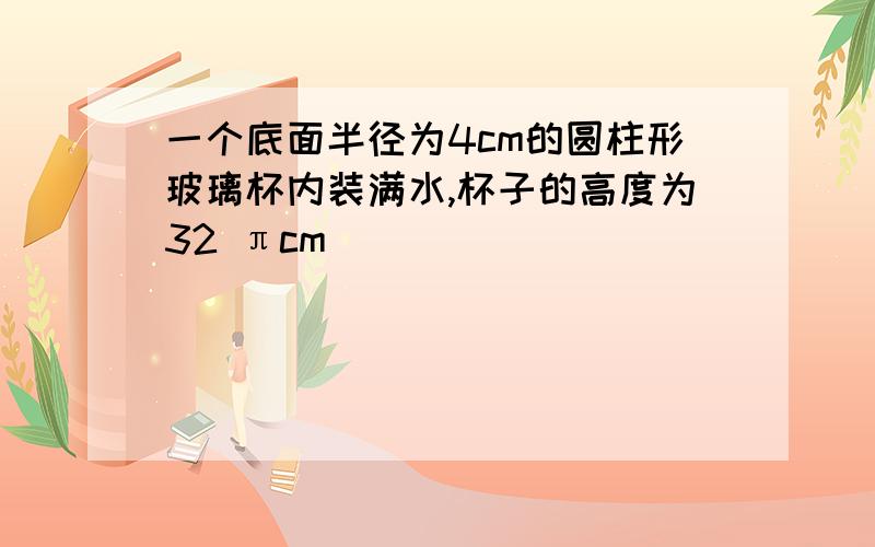 一个底面半径为4cm的圆柱形玻璃杯内装满水,杯子的高度为32 πcm