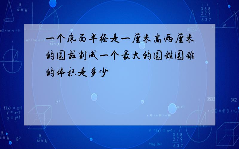 一个底面半径是一厘米高两厘米的圆柱削成一个最大的圆锥圆锥的体积是多少