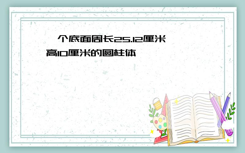 一个底面周长25.12厘米,高10厘米的圆柱体