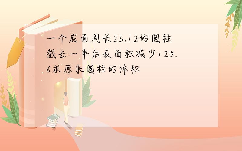 一个底面周长25.12的圆柱截去一半后表面积减少125.6求原来圆柱的体积