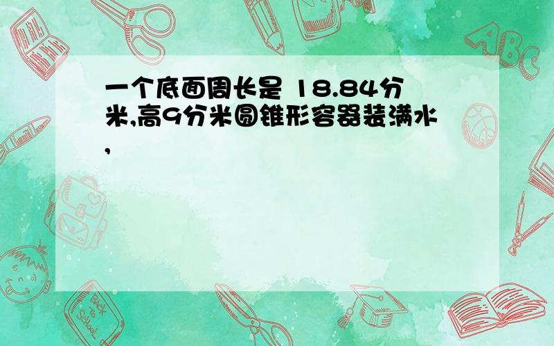 一个底面周长是 18.84分米,高9分米圆锥形容器装满水,