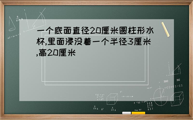 一个底面直径20厘米圆柱形水杯,里面浸没着一个半径3厘米,高20厘米