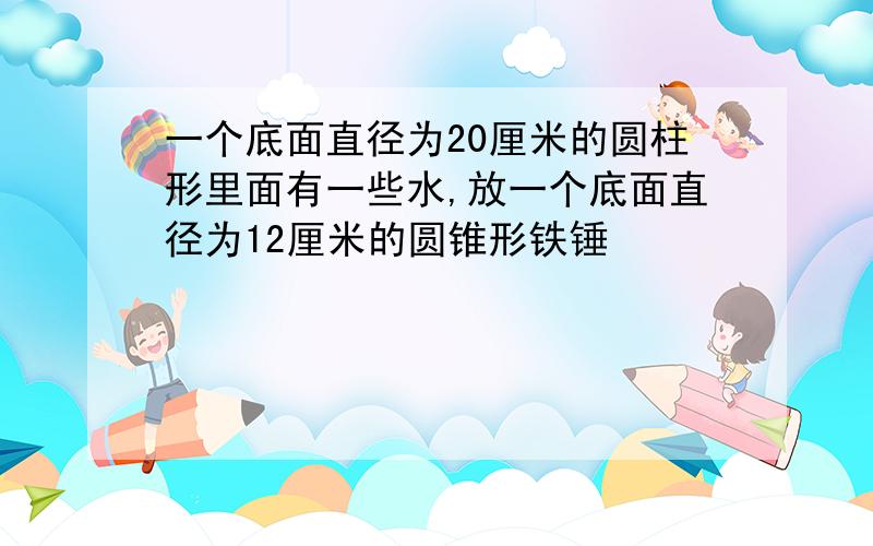 一个底面直径为20厘米的圆柱形里面有一些水,放一个底面直径为12厘米的圆锥形铁锤