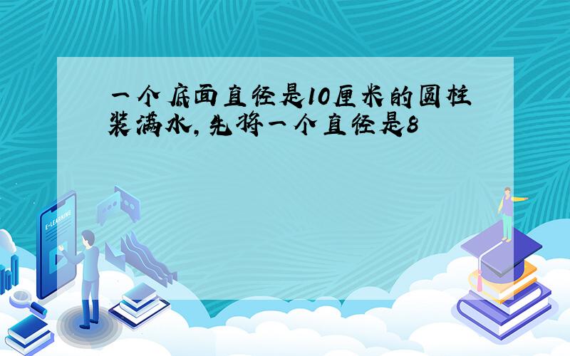 一个底面直径是10厘米的圆柱装满水,先将一个直径是8