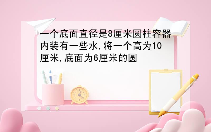 一个底面直径是8厘米圆柱容器内装有一些水,将一个高为10厘米,底面为6厘米的圆