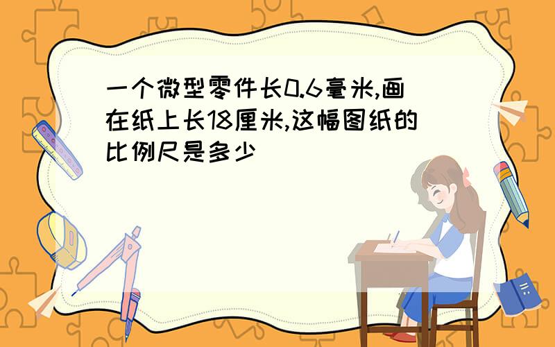 一个微型零件长0.6毫米,画在纸上长18厘米,这幅图纸的比例尺是多少