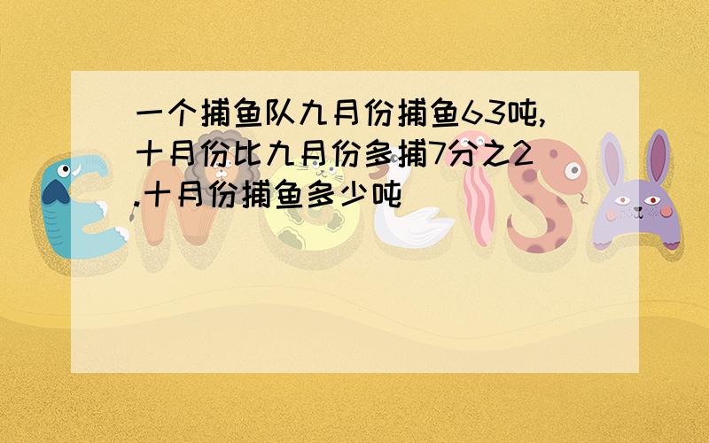 一个捕鱼队九月份捕鱼63吨,十月份比九月份多捕7分之2 .十月份捕鱼多少吨