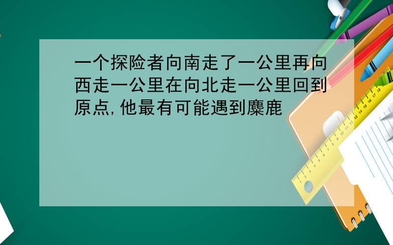 一个探险者向南走了一公里再向西走一公里在向北走一公里回到原点,他最有可能遇到麋鹿