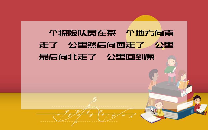 一个探险队员在某一个地方向南走了一公里然后向西走了一公里最后向北走了一公里回到原