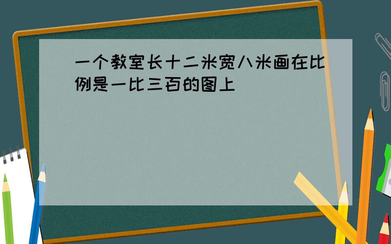 一个教室长十二米宽八米画在比例是一比三百的图上