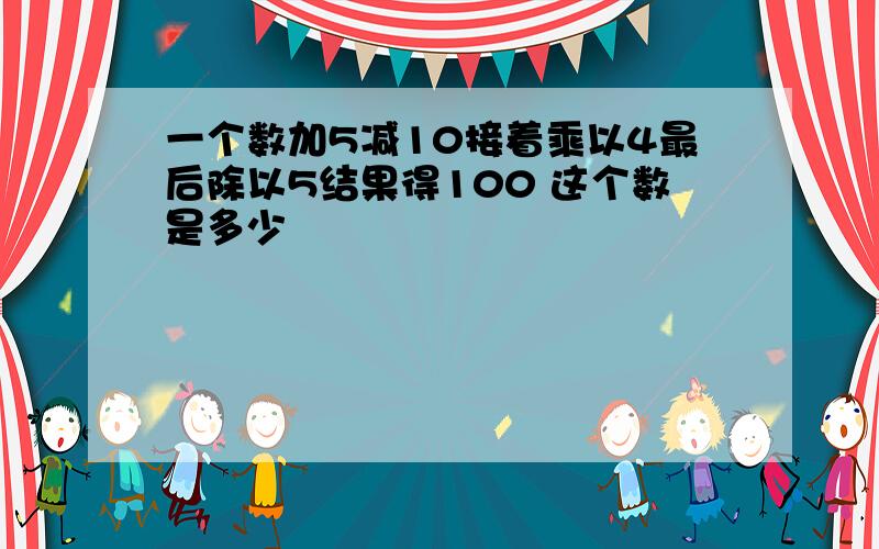 一个数加5减10接着乘以4最后除以5结果得100 这个数是多少