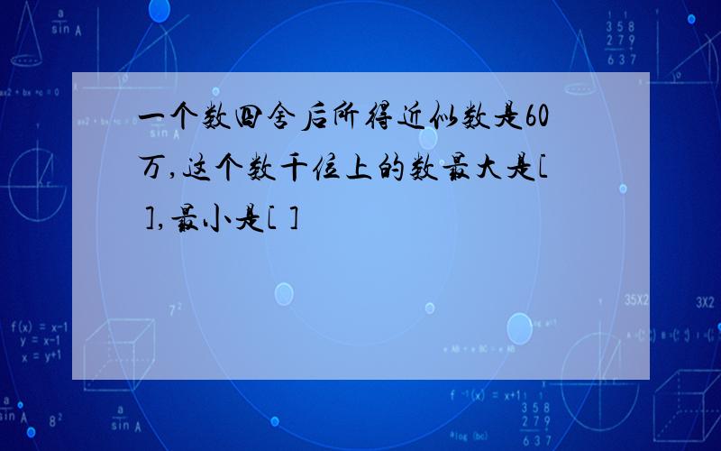 一个数四舍后所得近似数是60万,这个数千位上的数最大是[ ],最小是[ ]